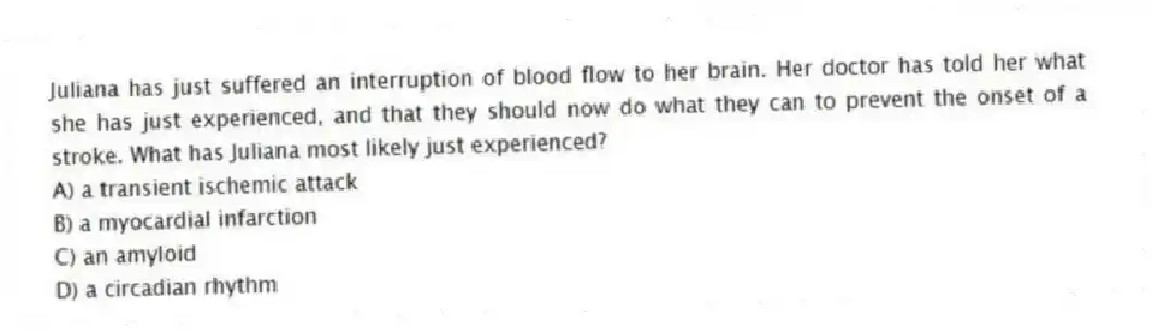Juliana has just suffered an interruption of blood flow to her brain. Her doctor has told her what she has just experienced, and that they should now do what they can to prevent the onset of a stroke. What has Juliana most likely just experienced?
A) a transient ischemic attack
B) a myocardial infarction
C) an amyloid
D) a circadian rhythm