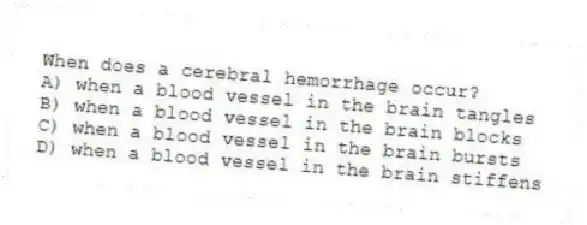 When does a cerebral hemorrhage occur?
A) when a blood vessel in the brain tangles
B) when a blood vessel in the brain blocks
C) when a blood vessel in the brain bursts
D) when a blood vessel in the brain stiffens