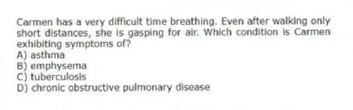 Carmen has a very difficult time breathing. Even after walking only short distances, she is gasping for air. Which condition is Carmen exhibiting symptoms of?
A) asthma
B) emphysema
C) tuberculosis
D) chronic obstructive pulmonary disease