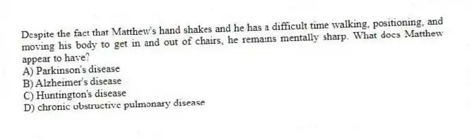 Despite the fact that Matthew's hand shakes and he has a difficult time walking, positioning, and moving his body to get in and out of chairs, he remains mentally sharp. What does Matthew appear to have?
A) Parkinson's disease
B) Alzheimer's disease
C) Huntington's disease
D) chronic obstructive pulmonary disease