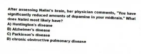 After assessing Nalini's brain, her physician comments, "You have significantly reduced amounts of dopamine in your midbrain." What does Nalini most likely have?
A) Huntington's disease
B) Alzheimer's disease
C) Parkinson's disease
D) chronic obstructive pulmonary disease