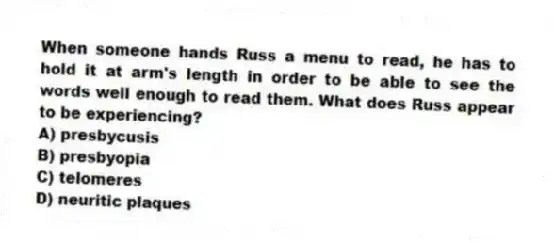 When someone hands Russ a menu to read, he has to hold it at arm's length in order to be able to see the words well enough to read them. What does Russ appear to be experiencing?
A) presbycusis
B) presbyopia
C) telomeres
D) neuritic plaques