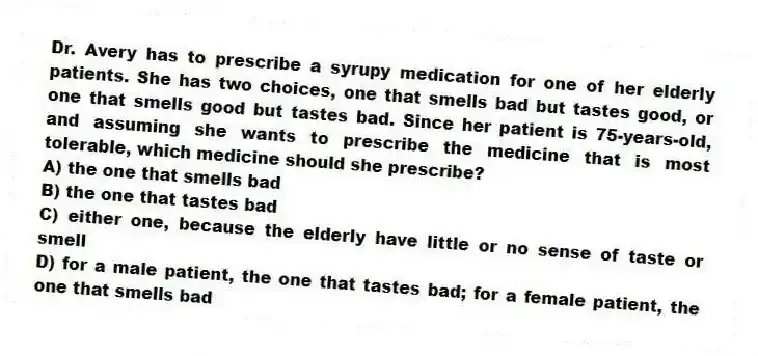 Dr. Avery has to prescribe a syrupy medication for one of her elderly patients. She has two choices, one that smells bad but tastes good, or one that smells good but tastes bad. Since her patient is 75-years-old, and assuming she wants to prescribe the medicine that is most tolerable, which medicine should she prescribe?
A) the one that smells bad
B) the one that tastes bad
C) either one, because the elderly have little or no sense of taste or smell
D) for a male patient, the one that tastes bad; for a female patient, the one that smells bad