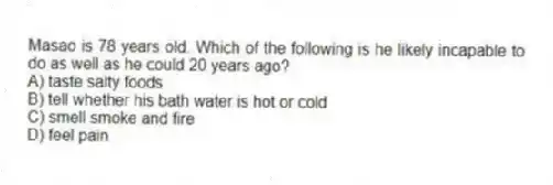 Masao is 78 years old. Which of the following is he likely incapable to do as well as he could 20 years ago?
A) taste salty foods
B) tell whether his bath water is hot or cold
C) smell smoke and fire
D) feel pain