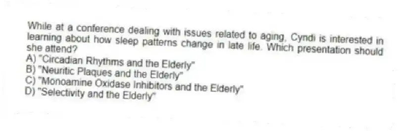 While at a conference dealing with issues related to aging, Cyndi is interested in learning about how sleep patterns change in late life. Which presentation should she attend?
A) "Circadian Rhythms and the Elderly"
B) "Neuritic Plaques and the Elderly"
C) "Monoamine Oxidase Inhibitors and the Elderly"
D) "Selectivity and the Elderly"