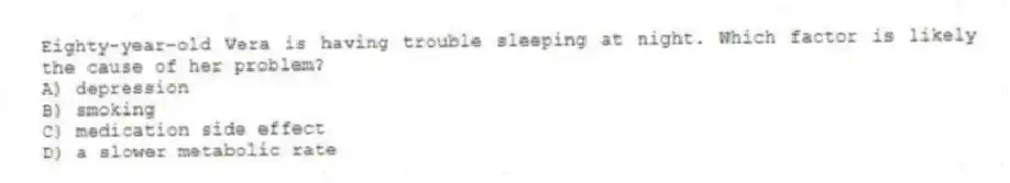 Eighty-year-old Vera is having trouble sleeping at night. Which factor is likely the cause of her problem?
A) depression
B) smoking
C) medication side effect
D) a slower metabolic rate