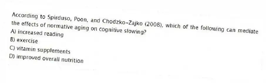 According to Spirduso, Poon, and Chodzko-Zajko (2008), which of the following can mediate the effects of normative aging on cognitive slowing?
A) increased reading
B) exercise
C) vitamin supplements
D) improved overall nutrition