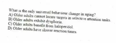 What is the only universal behaviour change in aging?
A) Older adults cannot locate targets in selective attention tasks.
B) Older adults exhibit dysphoria.
C) Older adults benefit from haloperidol.
D) Older adults have slower reaction times.