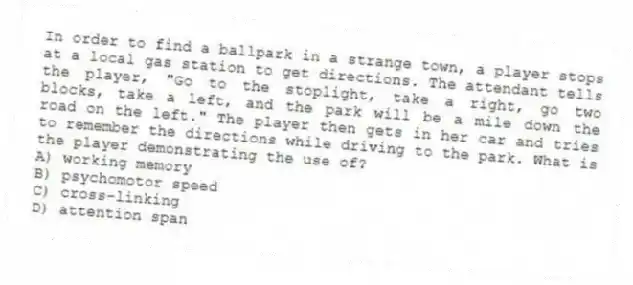 In order to find a ballpark in a strange town, a player stops at a local gas station to get directions. The attendant tells the player, "Go to the stoplight, take a right, go two blocks, take a left, and the park will be a mile down the road on the left." The player then gets in her car and tries to remember the directions while driving to the park. What is the player demonstrating the use of?
A) working memory
B) psychomotor speed
C) cross-linking
D) attention span