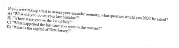 If you were taking a test to assess your episodic memory, what question would you NOT be asked?
A) "What did you do on your last birthday?"
B) "Where were you on the 1st of July?"
C) "What happened the last time you went to the movies?"
D) "What is the capital of New Jersey?"