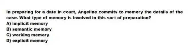 In preparing for a date in court, Angeline commits to memory the details of the case. What type of memory is involved in this sort of preparation?
A) implicit memory
B) semantic memory
C) working memory
D) explicit memory