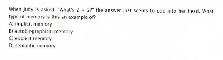 When Judy is asked, "What's 2 + 2?" the answer just seems to pop into her head. What type of memory is this an example of?
A) implicit memory
B) autobiographical memory
C) explicit memory
D) semantic memory