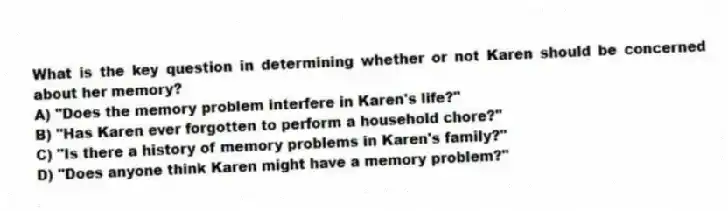What is the key question in determining whether or not Karen should be concerned about her memory?
A) "Does the memory problem interfere in Karen's life?"
B) "Has Karen ever forgotten to perform a household chore?"
C) "Is there a history of memory problems in Karen's family?"
D) "Does anyone think Karen might have a memory problem?"
