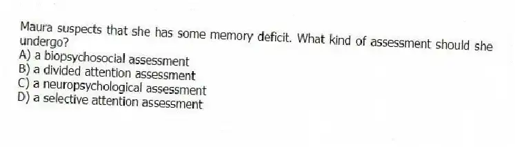 Maura suspects that she has some memory deficit. What kind of assessment should she undergo?
A) a biopsychosocial assessment
B) a divided attention assessment
C) a neuropsychological assessment
D) a selective attention assessment