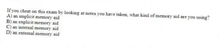 If you cheat on this exam by looking at notes you have taken, what kind of memory aid are you using?
A) an implicit memory aid
B) an explicit memory aid
C) an internal memory aid
D) an external memory aid