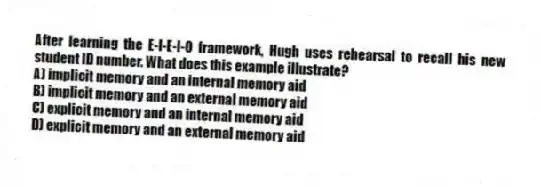 After learning the E-I-E-I-O framework, Hugh uses rehearsal to recall his new student ID number. What does this example illustrate?
A) implicit memory and an internal memory aid
B) implicit memory and an external memory aid
C) explicit memory and an internal memory aid
D) explicit memory and an external memory aid