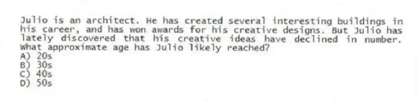 Julio is an architect. He has created several interesting buildings in his career, and has won awards for his creative designs. But Julio has lately discovered that his creative ideas have declined in number. What approximate age has Julio likely reached?
A) 20s
B) 30s
C) 40s
D) 50s