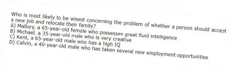 Who is most likely to be wisest concerning the problem of whether a person should accept a new job and relocate their family?
A) Mallory, a 65-year-old female who possesses great fluid intelligence
B) Michael, a 35-year-old male who is very creative
C) Kent, a 65-year-old male who has a high IQ
D) Calvin, a 40-year-old male who has taken several new employment opportunities