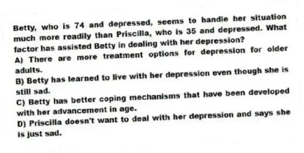Betty, who is 74 and depressed, seems to handle her situation much more readily than Priscilla, who is 35 and depressed. What factor has assisted Betty in dealing with her depression?
A) There are more treatment options for depression for older adults.
B) Betty has learned to live with her depression even though she is still sad.
C) Betty has better coping mechanisms that have been developed with her advancement in age.
D) Priscilla doesn't want to deal with her depression and says she is just sad.