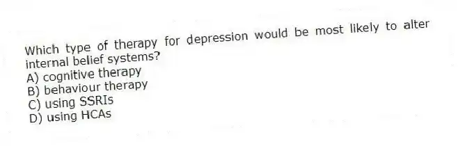 Which type of therapy for depression would be most likely to alter internal belief systems?
A) cognitive therapy
B) behaviour therapy
C) using SSRIs
D) using HCAs