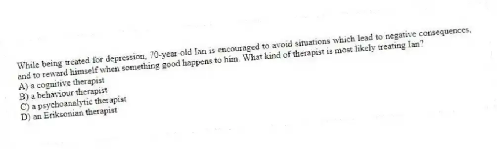 While being treated for depression, 70-year-old Ian is encouraged to avoid situations which lead to negative consequences, and to reward himself when something good happens to him. What kind of therapist is most likely treating Ian?
A) a cognitive therapist
B) a behaviour therapist
C) a psychoanalytic therapist
D) an Eriksonian therapist