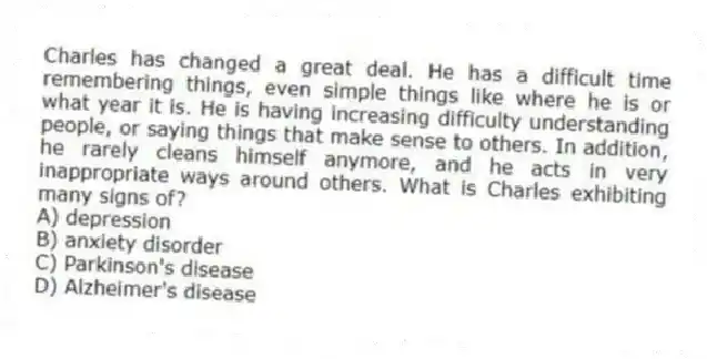 Charles has changed a great deal. He has a difficult time remembering things, even simple things like where he is or what year it is. He is having increasing difficulty understanding people, or saying things that make sense to others. In addition, he rarely cleans himself anymore, and he acts in very inappropriate ways around others. What is Charles exhibiting many signs of?
A) depression
B) anxiety disorder
C) Parkinson's disease
D) Alzheimer's disease