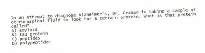 In an attempt to diagnose Alzheimer's, Dr. Graham is taking a sample of cerebrospinal fluid to look for a certain protein. What is that protein called?
A) amyloid
B) tau protein
C) peptides
D) polypeptides