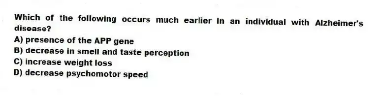 Which of the following occurs much earlier in an individual with Alzheimer's disease?
A) presence of the APP gene
B) decrease in smell and taste perception
C) increase weight loss
D) decrease psychomotor speed