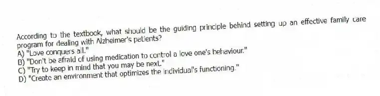 According to the textbook, what should be the guiding principle behind setting up an effective family care program for dealing with Alzheimer's patients?
A) "Love conquers all."
B) "Don't be afraid of using medication to control a love one's behaviour."
C) "Try to keep in mind that you may be next."
D) "Create an environment that optimizes the individual's functioning."
