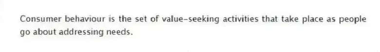 Consumer behaviour is the set of value-seeking activities that take place as people go about addressing needs.