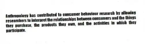 Anthropology has contributed to consumer behaviour research by allowing researchers to interpret the relationships between consumers and the things they purchase, the products they own, and the activities in which they participate.