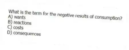 What is the term for the negative results of consumption?
A) wants
B) reactions
C) costs
D) consequences
