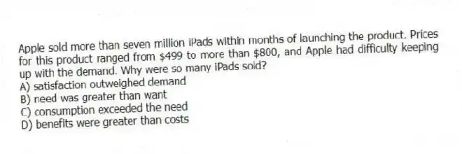 Apple sold more than seven million iPads within months of launching the product. Prices for this product ranged from $499 to more than $800, and Apple had difficulty keeping up with the demand. Why were so many iPads sold?
A) satisfaction outweighed demand
B) need was greater than want
C) consumption exceeded the need
D) benefits were greater than costs
