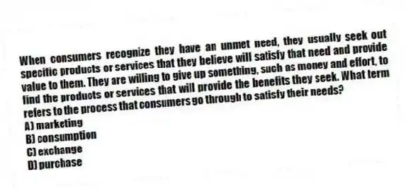 When consumers recognize they have an unmet need, they usually seek out specific products or services that they believe will satisfy that need and provide value to them. They are willing to give up something, such as money and effort, to find the products or services that will provide the benefits they seek. What term refers to the process that consumers go through to satisfy their needs?
A) marketing
B) consumption
C) exchange
D) purchase