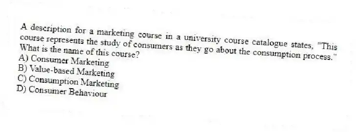 A description for a marketing course in a university course catalogue states, "This course represents the study of consumers as they go about the consumption process." What is the name of this course?
A) Consumer Marketing
B) Value-based Marketing
C) Consumption Marketing
D) Consumer Behaviour