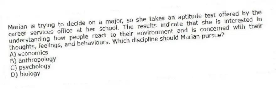 Marian is trying to decide on a major, so she takes an aptitude test offered by the career services office at her school. The results indicate that she is interested in understanding how people react to their environment and is concerned with their thoughts, feelings, and behaviours. Which discipline should Marian pursue?
A) economics
B) anthropology
C) psychology
D) biology