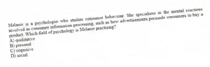 Melanie is a psychologist who studies consumer behaviour. She specializes in the mental reactions involved in consumer information processing, such as how advertisements persuade consumers to buy a product. Which field of psychology is Melanie practising?
A) qualitative
B) personal
C) cognitive
D) social