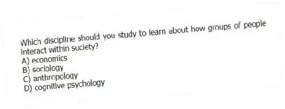 Which discipline should you study to learn about how groups of people interact within society?
A) economics
B) sociology
C) anthropology
D) cognitive psychology
