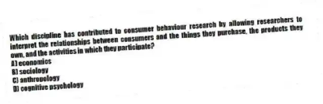 Which discipline has contributed to consumer behaviour research by allowing researchers to interpret the relationships between consumers and the things they purchase, the products they own, and the activities in which they participate?
A) economics
B) sociology
C) anthropology
D) cognitive psychology