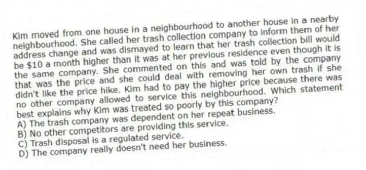 Kim moved from one house in a neighbourhood to another house in a nearby neighbourhood. She called her trash collection company to inform them of her address change and was dismayed to learn that her trash collection bill would be $10 a month higher than it was at her previous residence even though it is the same company. She commented on this and was told by the company that was the price and she could deal with removing her own trash if she didn't like the price hike. Kim had to pay the higher price because there was no other company allowed to service this neighbourhood. Which statement best explains why Kim was treated so poorly by this company?
A) The trash company was dependent on her repeat business.
B) No other competitors are providing this service.
C) Trash disposal is a regulated service.
D) The company really doesn't need her business.