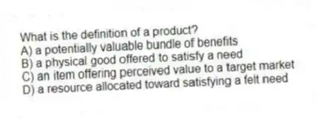 What is the definition of a product?
A) a potentially valuable bundle of benefits
B) a physical good offered to satisfy a need
C) an item offering perceived value to a target market
D) a resource allocated toward satisfying a felt need