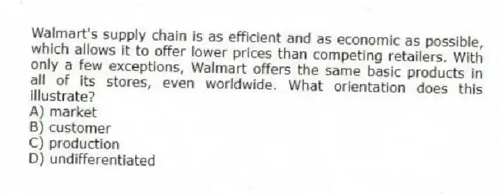 Walmart's supply chain is as efficient and as economic as possible, which allows it to offer lower prices than competing retailers. With only a few exceptions, Walmart offers the same basic products in all of its stores, even worldwide. What orientation does this illustrate?
A) market
B) customer
C) production
D) undifferentiated