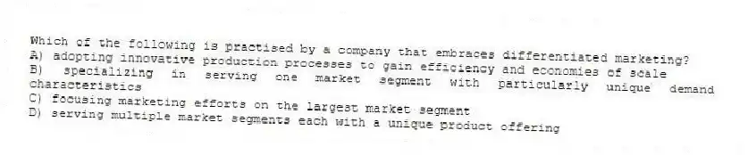 Which of the following is practised by a company that embraces differentiated marketing?
A) adopting innovative production processes to gain efficiency and economies of scale
B) specializing in serving one market segment with particularly unique demand characteristics
C) focusing marketing efforts on the largest market segment
D) serving multiple market segments each with a unique product offering