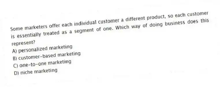 Some marketers offer each individual customer a different product, so each customer is essentially treated as a segment of one. Which way of doing business does this represent?
A) personalized marketing
B) customer-based marketing
C) one-to-one marketing
D) niche marketing