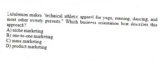Lululemon makes "technical athletic apparel for yoga, running, dancing, and most other sweaty pursuits." Which business orientation best describes this approach?
A) niche marketing
B) one-to-one marketing
C) mass marketing
D) product marketing