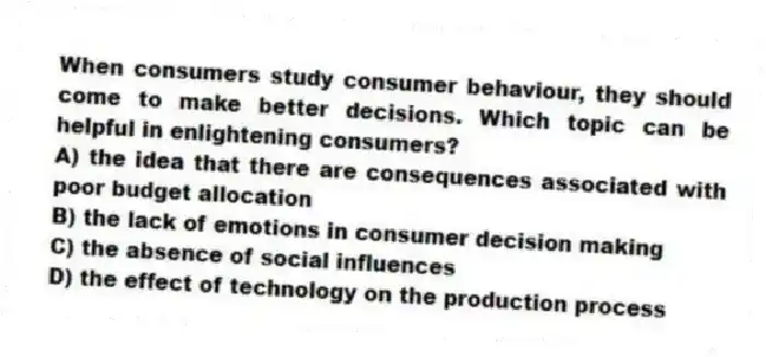 When consumers study consumer behaviour, they should come to make better decisions. Which topic can be helpful in enlightening consumers?
A) the idea that there are consequences associated with poor budget allocation
B) the lack of emotions in consumer decision making
C) the absence of social influences
D) the effect of technology on the production process