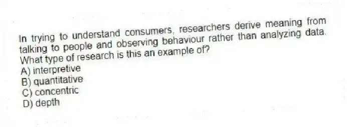 In trying to understand consumers, researchers derive meaning from talking to people and observing behaviour rather than analyzing data. What type of research is this an example of?
A) interpretive
B) quantitative
C) concentric
D) depth