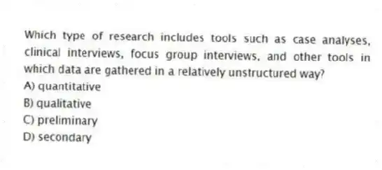 Which type of research includes tools such as case analyses, clinical interviews, focus group interviews, and other tools in which data are gathered in a relatively unstructured way?
A) quantitative
B) qualitative
C) preliminary
D) secondary