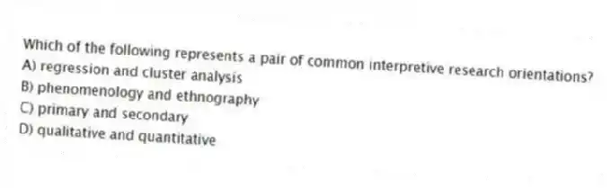 Which of the following represents a pair of common interpretive research orientations?
A) regression and cluster analysis
B) phenomenology and ethnography
C) primary and secondary
D) qualitative and quantitative