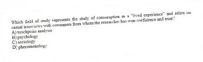 Which field of study represents the study of consumption as a "lived experience" and relies on casual interviews with consumers from whom the researcher has won confidence and trust?
A) touchpoint analysis
B) psychology
C) sociology
D) phenomenology